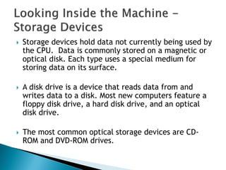  Storage devices hold data not currently being used by
the CPU. Data is commonly stored on a magnetic or
optical disk. Each type uses a special medium for
storing data on its surface.
 A disk drive is a device that reads data from and
writes data to a disk. Most new computers feature a
floppy disk drive, a hard disk drive, and an optical
disk drive.
 The most common optical storage devices are CD-
ROM and DVD-ROM drives.
 