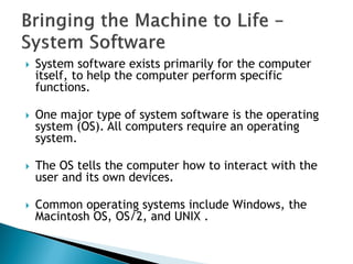  System software exists primarily for the computer
itself, to help the computer perform specific
functions.
 One major type of system software is the operating
system (OS). All computers require an operating
system.
 The OS tells the computer how to interact with the
user and its own devices.
 Common operating systems include Windows, the
Macintosh OS, OS/2, and UNIX .
 