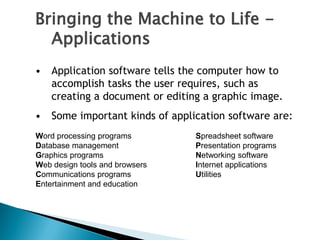 • Application software tells the computer how to
accomplish tasks the user requires, such as
creating a document or editing a graphic image.
• Some important kinds of application software are:
Word processing programs Spreadsheet software
Database management Presentation programs
Graphics programs Networking software
Web design tools and browsers Internet applications
Communications programs Utilities
Entertainment and education
Bringing the Machine to Life -
Applications
 