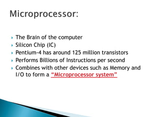  The Brain of the computer
 Silicon Chip (IC)
 Pentium-4 has around 125 million transistors
 Performs Billions of Instructions per second
 Combines with other devices such as Memory and
I/O to form a “Microprocessor system”
 