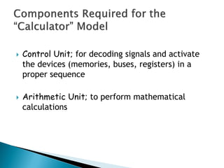  Control Unit; for decoding signals and activate
the devices (memories, buses, registers) in a
proper sequence
 Arithmetic Unit; to perform mathematical
calculations
 