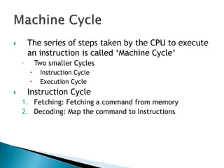  The series of steps taken by the CPU to execute
an instruction is called ‗Machine Cycle‘
◦ Two smaller Cycles
 Instruction Cycle
 Execution Cycle
 Instruction Cycle
1. Fetching: Fetching a command from memory
2. Decoding: Map the command to Instructions
 