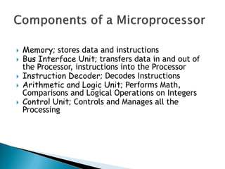  Memory; stores data and instructions
 Bus Interface Unit; transfers data in and out of
the Processor, instructions into the Processor
 Instruction Decoder; Decodes Instructions
 Arithmetic and Logic Unit; Performs Math,
Comparisons and Logical Operations on Integers
 Control Unit; Controls and Manages all the
Processing
 