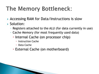  Accessing RAM for Data/Instructions is slow
 Solution:
◦ Registers attached to the ALU (for data currently in use)
◦ Cache Memory (for most frequently used data)
 Internal Cache (on processor chip)
 Instruction Cache
 Data Cache
 External Cache (on motherboard)
 