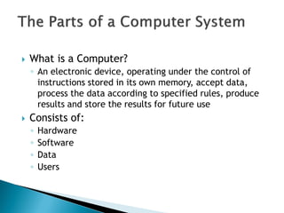  What is a Computer?
◦ An electronic device, operating under the control of
instructions stored in its own memory, accept data,
process the data according to specified rules, produce
results and store the results for future use
 Consists of:
◦ Hardware
◦ Software
◦ Data
◦ Users
 