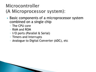  Basic components of a microprocessor system
combined on a single chip
◦ The CPU core
◦ RAM and ROM
◦ I/O ports (Parallel & Serial)
◦ Timers and Interrupts
◦ Analogue to Digital Converter (ADC), etc
 