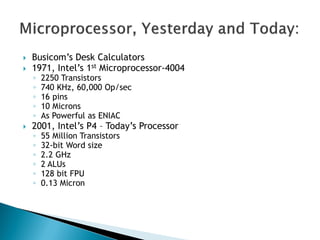  Busicom‘s Desk Calculators
 1971, Intel‘s 1st Microprocessor-4004
◦ 2250 Transistors
◦ 740 KHz, 60,000 Op/sec
◦ 16 pins
◦ 10 Microns
◦ As Powerful as ENIAC
 2001, Intel‘s P4 – Today‘s Processor
◦ 55 Million Transistors
◦ 32-bit Word size
◦ 2.2 GHz
◦ 2 ALUs
◦ 128 bit FPU
◦ 0.13 Micron
 