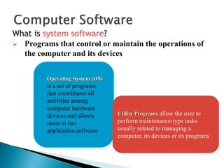 What is system software?
Operating System (OS)
is a set of programs
that coordinates all
activities among
computer hardware
devices and allows
users to run
application software
Utility Programs allow the user to
perform maintenance-type tasks
usually related to managing a
computer, its devices or its programs
 Programs that control or maintain the operations of
the computer and its devices
 