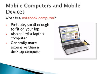 What is a notebook computer?
 Portable, small enough
to fit on your lap
 Also called a laptop
computer
 Generally more
expensive than a
desktop computer
 