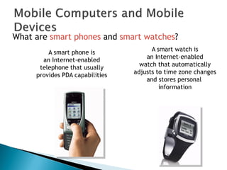 What are smart phones and smart watches?
A smart watch is
an Internet-enabled
watch that automatically
adjusts to time zone changes
and stores personal
information
A smart phone is
an Internet-enabled
telephone that usually
provides PDA capabilities
 