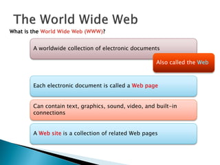 What is the World Wide Web (WWW)?
A worldwide collection of electronic documents
Each electronic document is called a Web page
Also called the Web
Can contain text, graphics, sound, video, and built-in
connections
A Web site is a collection of related Web pages
 