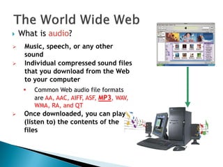  What is audio?
 Music, speech, or any other
sound
 Individual compressed sound files
that you download from the Web
to your computer
 Common Web audio file formats
are AA, AAC, AIFF, ASF, MP3, WAV,
WMA, RA, and QT
 Once downloaded, you can play
(listen to) the contents of the
files
 
