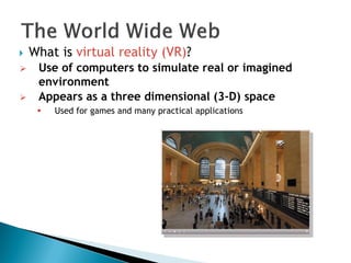  What is virtual reality (VR)?
 Use of computers to simulate real or imagined
environment
 Appears as a three dimensional (3-D) space
 Used for games and many practical applications
 