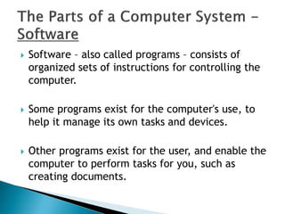  Software – also called programs – consists of
organized sets of instructions for controlling the
computer.
 Some programs exist for the computer's use, to
help it manage its own tasks and devices.
 Other programs exist for the user, and enable the
computer to perform tasks for you, such as
creating documents.
 