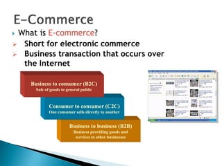 Business to business (B2B)
Business providing goods and
services to other businesses
Consumer to consumer (C2C)
One consumer sells directly to another
 What is E-commerce?
Business to consumer (B2C)
Sale of goods to general public
 Short for electronic commerce
 Business transaction that occurs over
the Internet
 