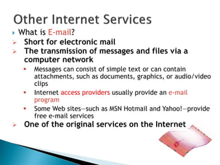  What is E-mail?
 Short for electronic mail
 The transmission of messages and files via a
computer network
 Messages can consist of simple text or can contain
attachments, such as documents, graphics, or audio/video
clips
 Internet access providers usually provide an e-mail
program
 Some Web sites—such as MSN Hotmail and Yahoo!—provide
free e-mail services
 One of the original services on the Internet
 