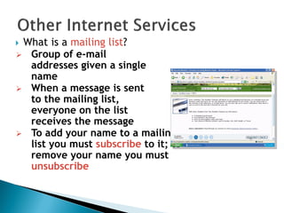  What is a mailing list?
 Group of e-mail
addresses given a single
name
 When a message is sent
to the mailing list,
everyone on the list
receives the message
 To add your name to a mailing
list you must subscribe to it; to
remove your name you must
unsubscribe
 