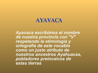 AYAVACA Ayavaca escribimos el nombre de nuestra provincia con &quot;V&quot; respetando la etimología y ortografía de este vocablo como un justo atributo de nuestros ancestros Ayahuacas, pobladores preincaicos de estas tierras 