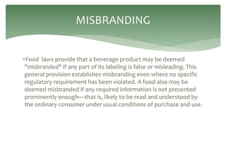 Food laws provide that a beverage product may be deemed
"misbranded" if any part of its labeling is false or misleading. This
general provision establishes misbranding even where no specific
regulatory requirement has been violated. A food also may be
deemed misbranded if any required information is not presented
prominently enough—that is, likely to be read and understood by
the ordinary consumer under usual conditions of purchase and use.
MISBRANDING
 