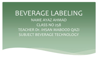 BEVERAGE LABELING
NAME AYAZ AHMAD
CLASS NO 258
TEACHER Dr. IHSAN MABOOD QAZI
SUBJECT BEVERAGE TECHNOLOGY
 