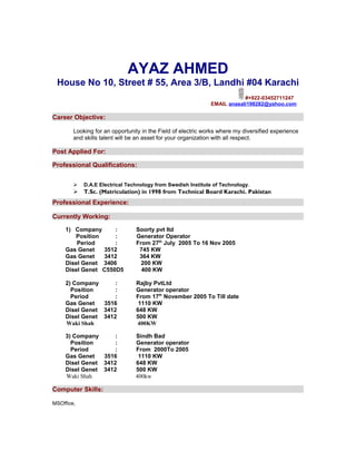 AYAZ AHMED
 House No 10, Street # 55, Area 3/B, Landhi #04 Karachi
                                                                          #+922-03452711247
                                                              EMAIL anasali198282@yahoo.com

Career Objective:

        Looking for an opportunity in the Field of electric works where my diversified experience
        and skills talent will be an asset for your organization with all respect.

Post Applied For:

Professional Qualifications:


           D.A.E Electrical Technology from Swedish Institute of Technology.
           T.Sc. (Matriculation) in 1998 from Technical Board Karachi. Pakistan
Professional Experience:

Currently Working:

     1) Company      :          Soorty pvt ltd
        Position     :          Generator Operator
         Period      :          From 27th July 2005 To 16 Nov 2005
     Gas Genet   3512            745 KW
     Gas Genet   3412            364 KW
     Disel Genet 3406             200 KW
     Disel Genet C550D5           400 KW

     2) Company      :          Rajby PvtLtd
       Position      :          Generator operator
       Period        :          From 17th November 2005 To Till date
     Gas Genet   3516            1110 KW
     Disel Genet 3412           648 KW
     Disel Genet 3412           500 KW
     Waki Shah                  400KW

     3) Company      :          Sindh Bad
       Position      :          Generator operator
       Period        :          From 2000To 2005
     Gas Genet   3516            1110 KW
     Disel Genet 3412           648 KW
     Disel Genet 3412           500 KW
     Waki Shah                  400kw

Computer Skills:

MSOffice,
 