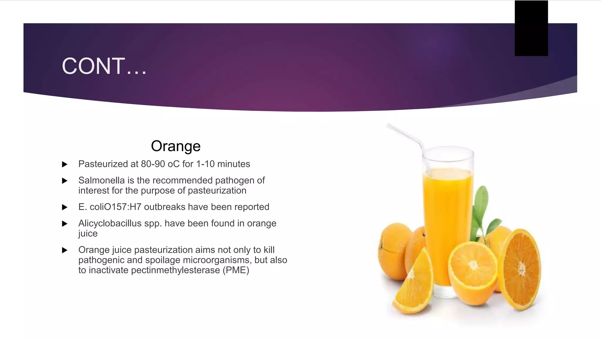 CONT…
Orange
 Pasteurized at 80-90 oC for 1-10 minutes
 Salmonella is the recommended pathogen of
interest for the purpose of pasteurization
 E. coliO157:H7 outbreaks have been reported
 Alicyclobacillus spp. have been found in orange
juice
 Orange juice pasteurization aims not only to kill
pathogenic and spoilage microorganisms, but also
to inactivate pectinmethylesterase (PME)
 