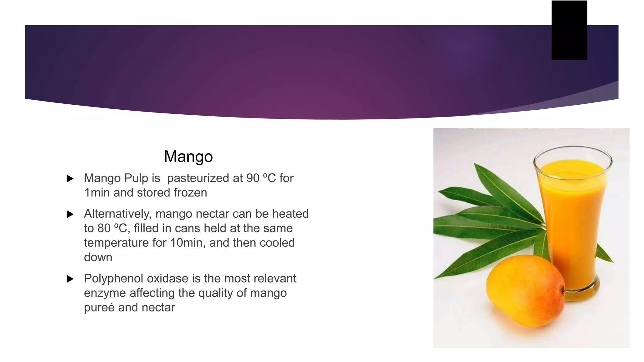 Mango
 Mango Pulp is pasteurized at 90 ºC for
1min and stored frozen
 Alternatively, mango nectar can be heated
to 80 ºC, filled in cans held at the same
temperature for 10min, and then cooled
down
 Polyphenol oxidase is the most relevant
enzyme affecting the quality of mango
pureé and nectar
 