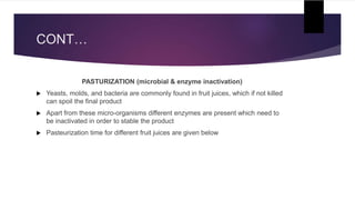 CONT…
PASTURIZATION (microbial & enzyme inactivation)
 Yeasts, molds, and bacteria are commonly found in fruit juices, which if not killed
can spoil the final product
 Apart from these micro-organisms different enzymes are present which need to
be inactivated in order to stable the product
 Pasteurization time for different fruit juices are given below
 