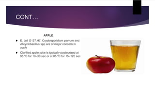CONT…
APPLE
 E. coli O157:H7, Cryptosporidium parvum and
Alicyclobacillus spp are of major concern in
apple
 Clarified apple juice is typically pasteurized at
95 ºC for 10–30 sec or at 85 ºC for 15–120 sec
 