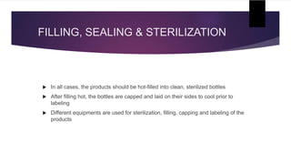FILLING, SEALING & STERILIZATION
 In all cases, the products should be hot-filled into clean, sterilized bottles
 After filling hot, the bottles are capped and laid on their sides to cool prior to
labeling
 Different equipments are used for sterilization, filling, capping and labeling of the
products
 