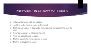PREPARATION OF RAW MATERIALS
 mature, undamaged fruits are selected
 mouldy or under-ripe are sorted and removed
 The fruits are washed in clean water (removes mold and bacteria that spoil the
juice)
 It may be necessary to chlorinate the water
 Fruits are graded based on sizes
 The fruit is peeled to remove stones or seeds
 The fruit is chopped into pieces
 