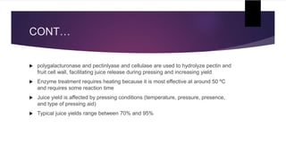 CONT…
 polygalacturonase and pectinlyase and cellulase are used to hydrolyze pectin and
fruit cell wall, facilitating juice release during pressing and increasing yield
 Enzyme treatment requires heating because it is most effective at around 50 ºC
and requires some reaction time
 Juice yield is affected by pressing conditions (temperature, pressure, presence,
and type of pressing aid)
 Typical juice yields range between 70% and 95%
 