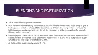 BLENDING AND PASTURIZATION
 Juices are sold either pure or sweetened.
 Fruit squashes would normally contain about 25% fruit material mixed with a sugar syrup to give a
final sugar concentration of about 40%. Squashes are diluted with water prior to use and, as the
bottle is opened, partly used and then stored, it is necessary to add a preservative (for example
800ppm sodium benzoate).
 Another popular product is fruit nectar, which is a sweet mixture of fruit pulp, sugar and water which
is consumed on a 'one shot' basis. Essentially, these consist of a 30% mix of fruit pulp and sugar
syrup to give a final sugar level of about 12-14%.
 All fruits contain sugar, usually around 8-10%.
 
