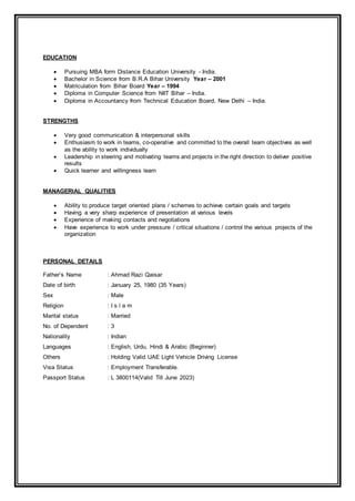 EDUCATION
 Pursuing MBA form Distance Education University - India.
 Bachelor in Science from B.R.A Bihar University Year – 2001
 Matriculation from Bihar Board Year – 1994
 Diploma in Computer Science from NIIT Bihar – India.
 Diploma in Accountancy from Technical Education Board, New Delhi – India.
STRENGTHS
 Very good communication & interpersonal skills
 Enthusiasm to work in teams, co-operative and committed to the overall team objectives as well
as the ability to work individually
 Leadership in steering and motivating teams and projects in the right direction to deliver positive
results
 Quick learner and willingness learn
MANAGERIAL QUALITIES
 Ability to produce target oriented plans / schemes to achieve certain goals and targets
 Having a very sharp experience of presentation at various levels
 Experience of making contacts and negotiations
 Have experience to work under pressure / critical situations / control the various projects of the
organization
PERSONAL DETAILS
Father‘s Name : Ahmad Razi Qaisar
Date of birth : January 25, 1980 (35 Years)
Sex : Male
Religion : I s l a m
Marital status : Married
No. of Dependent : 3
Nationality : Indian
Languages : English, Urdu, Hindi & Arabic (Beginner)
Others : Holding Valid UAE Light Vehicle Driving License
Visa Status : Employment Transferable.
Passport Status : L 3800114(Valid Till June 2023)
 
