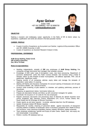 Ayaz Qaisar
Dubai, UAE
+971 56 7598050 / +971 52 9095730
zaidiayaz@yahoo.com
OBJECTIVE
Seeking a dynamic and challenging career opportunity in the fields of HR & Admin where my
experience, qualification and skills are utilized in the best possible manner.
CAREER PROFILE
 8 years 4 months of experience as Accountant cum Cashier, Logistics & Documentation Officer
and HR- ADMIN Executive in UAE.
 3 years of experience as Assistant Research Analyst in India.
PROFESSIONAL EXPERIENCE
AnM Group Holding, Dubai U.A.E.
HR & Admin Executive.
Oct, 09 to Till Date
Roles & responsibilities:
 Handling independently strength of 250 plus employees of AnM Group Holding, five
companies all legal documents and manages their renewals process.
 Knowledge of UAE Labor Laws & Immigration Laws, new visas processing, Department of
economic development works like Trade License renewals new business setup ( Dubai &
Sharjah), follow up with Sharjah & Dubai municipalities, civil defense approvals, RTA and all
government department works.
 Keeping records of all companies vehicles expiry dates and manage the renewals of
registration cards before it’s expiring.
 Dealing with Banks and Insurance Companies for account opening of employees and all types
of insurance (Health, Life, Vehicle & Asset)
 Conduct initial screening of jobs seekers i.e. interview and updating preliminary process of
recruitment.
 Preparing an appointment letters / termination letters etc.
 Prepare job description formats and follow up with concerned managers for update.
 Coordinate the issuance of I.D cards for the new employees
 Prepare necessary documents and processing visas of directors for abroad business tours
(China, Singapore, Italy, Germany, France, Switzerland, U.K., U.S.A., Tunisia, Ghana, Iran,
Saudi Arabia and All Schengen & Africans Countries).
 Create reports as and when required - to provide selected data from the HR database.
 Update Employee related HR Module regularly.
 Responsible for monthly checking of personnel details against documents of transaction
including addition & deletion of employees name in insurance companies from Health & Group
Life insurance, cross checking of payables invoices towards HR-Admin related expenses.
 Track employee probationary periods and Expiry of Labor Cards, Health Card, visa expiry etc.
and renew/update it accordingly.
 Perform monthly HR database back up.
 