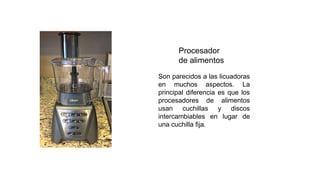 Procesador
de alimentos
Son parecidos a las licuadoras
en muchos aspectos. La
principal diferencia es que los
procesadores de alimentos
usan cuchillas y discos
intercambiables en lugar de
una cuchilla fija.
 