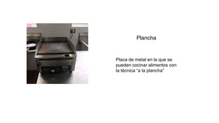 Plancha
Placa de metal en la que se
pueden cocinar alimentos con
la técnica “a la plancha”
 