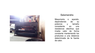 Maquinaria o aparato,
dependiendo de su
potencia y tamaño
consistente en una
resistencia electrica que
irradia calor de forma
constante manteniendo los
productos a una distancia
determinada de la fuente
de calor.
 