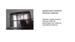Aparato para mantener
alimentos calientes
Calentón, pueden producir
calor por medio de
electricidad o por medio de
quemadores externos.
 
