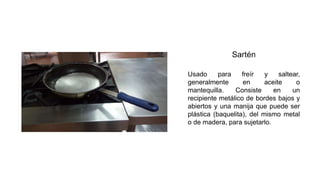 Usado para freír y saltear,
generalmente en aceite o
mantequilla. Consiste en un
recipiente metálico de bordes bajos y
abiertos y una manija que puede ser
plástica (baquelita), del mismo metal
o de madera, para sujetarlo.
 
