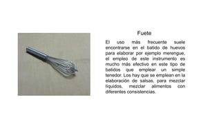 Fuete
El uso más frecuente suele
encontrarse en el batido de huevos
para elaborar por ejemplo merengue,
el empleo de este instrumento es
mucho más efectivo en este tipo de
batidos que emplear un simple
tenedor. Los hay que se emplean en la
elaboración de salsas, para mezclar
líquidos, mezclar alimentos con
diferentes consistencias.
 