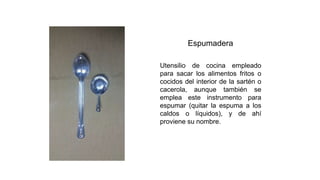 Espumadera
Utensilio de cocina empleado
para sacar los alimentos fritos o
cocidos del interior de la sartén o
cacerola, aunque también se
emplea este instrumento para
espumar (quitar la espuma a los
caldos o líquidos), y de ahí
proviene su nombre.
 
