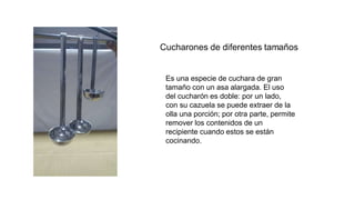 Es una especie de cuchara de gran
tamaño con un asa alargada. El uso
del cucharón es doble: por un lado,
con su cazuela se puede extraer de la
olla una porción; por otra parte, permite
remover los contenidos de un
recipiente cuando estos se están
cocinando.
 