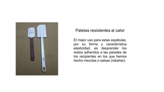 El mejor uso para estas espátulas,
por su forma y característica
elasticidad, es desprender los
restos adheridos a las paredes de
los recipientes en los que hemos
hecho mezclas o salsas (rebañar).
 