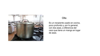 Olla
Es un recipiente usado en cocina,
poco profundo y, por lo general,
con dos asas, a diferencia del
cazo que tiene un mango en lugar
de asas.
 