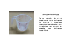 Es un utensilio de cocina
usado para medir volúmenes
de líquidos o materiales
pulverulentos empleados como
ingredientes para cocinar, en
especial para volúmenes
desde 50 ml.
 