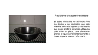 El acero inoxidable no reacciona con
los ácidos y los fabricados con este
material son más ligeros y duraderos
que los de cristal o cerámica, utilizados
para mise en place, para almacenar
granos o líquidos momentáneamente o
hacer preparaciones a baño maría.
 