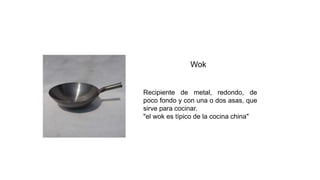 Wok
Recipiente de metal, redondo, de
poco fondo y con una o dos asas, que
sirve para cocinar.
"el wok es típico de la cocina china"
 