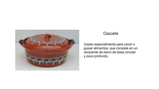 Usado especialmente para cocer o
guisar alimentos, que consiste en un
recipiente de barro de base circular
y poco profundo.
 