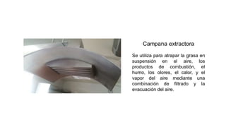 Se utiliza para atrapar la grasa en
suspensión en el aire, los
productos de combustión, el
humo, los olores, el calor, y el
vapor del aire mediante una
combinación de filtrado y la
evacuación del aire.
 